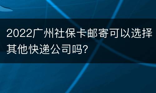 2022广州社保卡邮寄可以选择其他快递公司吗？
