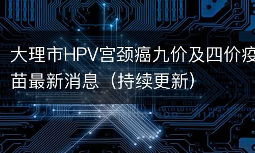 大理市HPV宫颈癌九价及四价疫苗最新消息（持续更新）