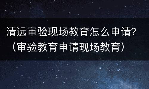 清远审验现场教育怎么申请？（审验教育申请现场教育）