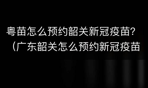 粤苗怎么预约韶关新冠疫苗？（广东韶关怎么预约新冠疫苗）