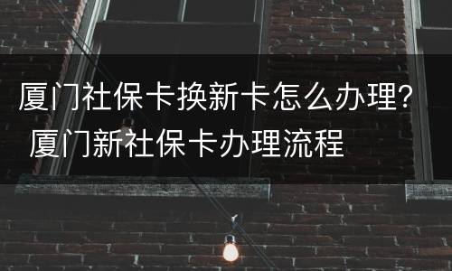 厦门社保卡换新卡怎么办理？ 厦门新社保卡办理流程