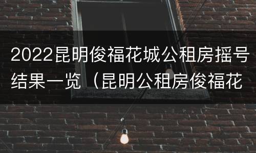 2022昆明俊福花城公租房摇号结果一览（昆明公租房俊福花城两室户型）