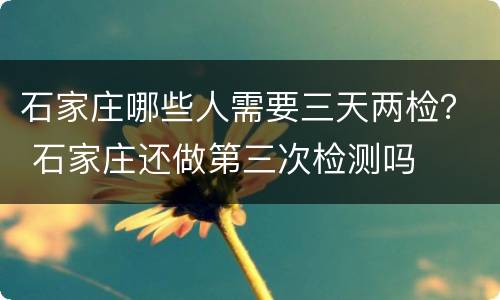 石家庄哪些人需要三天两检？ 石家庄还做第三次检测吗
