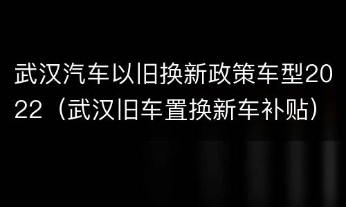 武汉汽车以旧换新政策车型2022（武汉旧车置换新车补贴）