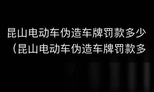 昆山电动车伪造车牌罚款多少（昆山电动车伪造车牌罚款多少钱）