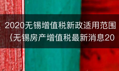 2020无锡增值税新政适用范围（无锡房产增值税最新消息2020征收标准）
