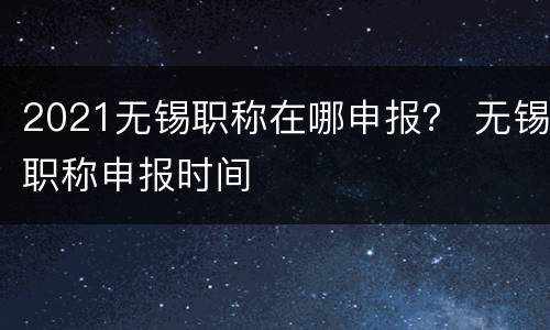 2021无锡职称在哪申报？ 无锡职称申报时间