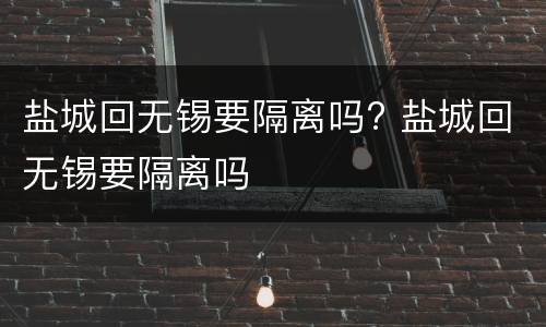 盐城回无锡要隔离吗? 盐城回无锡要隔离吗