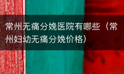 常州无痛分娩医院有哪些（常州妇幼无痛分娩价格）