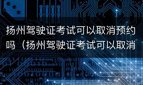 扬州驾驶证考试可以取消预约吗（扬州驾驶证考试可以取消预约吗现在）