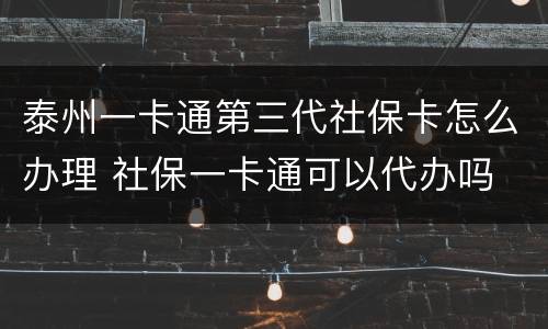 泰州一卡通第三代社保卡怎么办理 社保一卡通可以代办吗