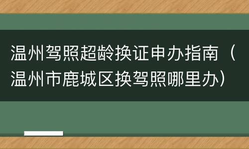 温州驾照超龄换证申办指南（温州市鹿城区换驾照哪里办）