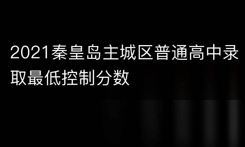 2021秦皇岛主城区普通高中录取最低控制分数