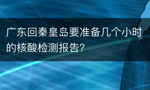 广东回秦皇岛要准备几个小时的核酸检测报告？