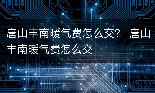 唐山丰南暖气费怎么交？ 唐山丰南暖气费怎么交