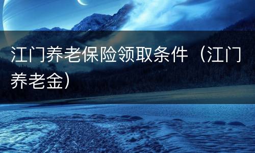 江门养老保险领取条件（江门养老金）