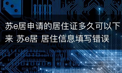 苏e居申请的居住证多久可以下来 苏e居 居住信息填写错误