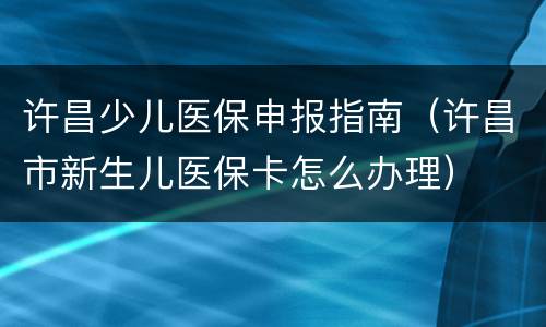 许昌少儿医保申报指南（许昌市新生儿医保卡怎么办理）