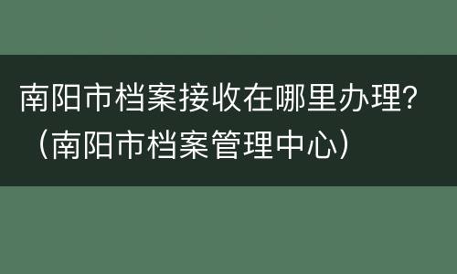 南阳市档案接收在哪里办理？（南阳市档案管理中心）