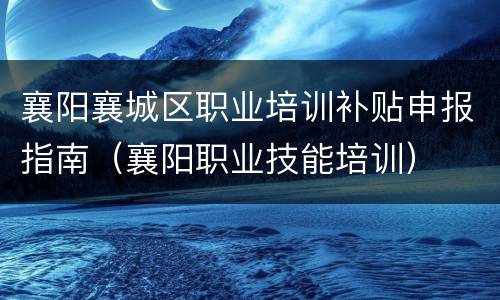 襄阳襄城区职业培训补贴申报指南（襄阳职业技能培训）