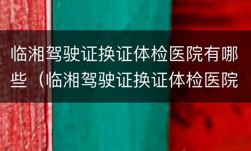 临湘驾驶证换证体检医院有哪些（临湘驾驶证换证体检医院有哪些项目）