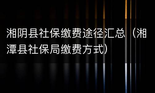 湘阴县社保缴费途径汇总（湘潭县社保局缴费方式）