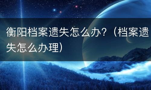衡阳档案遗失怎么办?（档案遗失怎么办理）