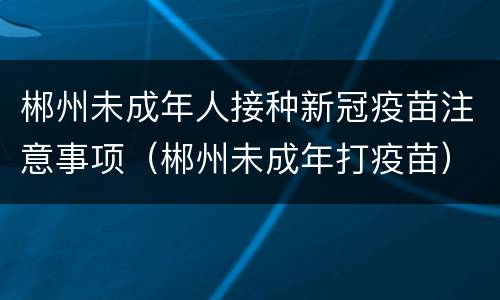 郴州未成年人接种新冠疫苗注意事项（郴州未成年打疫苗）