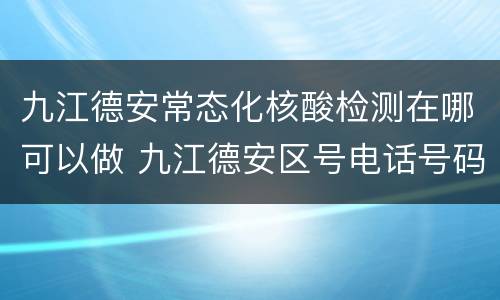 九江德安常态化核酸检测在哪可以做 九江德安区号电话号码