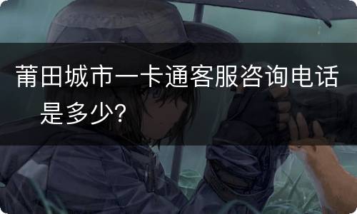 莆田城市一卡通客服咨询电话​是多少？