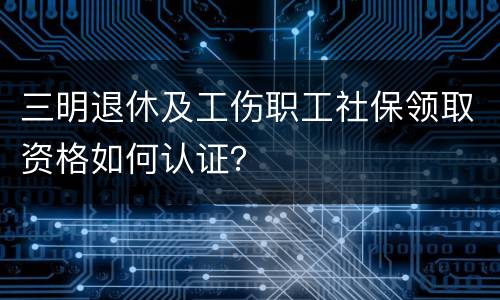 三明退休及工伤职工社保领取资格如何认证？
