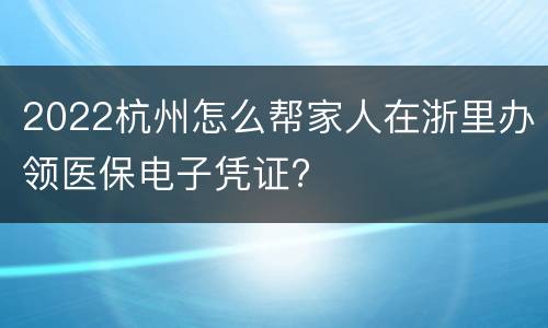 2022杭州怎么帮家人在浙里办领医保电子凭证?