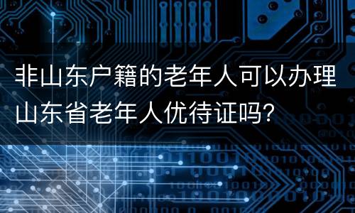 非山东户籍的老年人可以办理山东省老年人优待证吗？