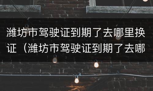 潍坊市驾驶证到期了去哪里换证（潍坊市驾驶证到期了去哪里换证呀）