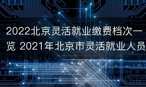 2022北京灵活就业缴费档次一览 2021年北京市灵活就业人员缴费标准