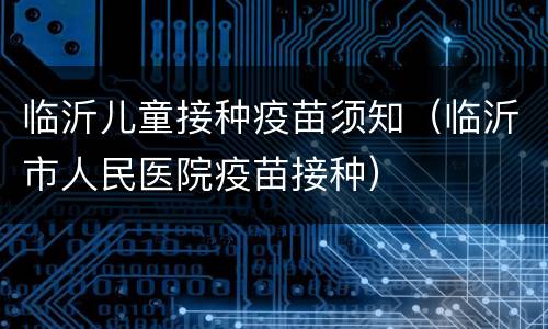 临沂儿童接种疫苗须知（临沂市人民医院疫苗接种）