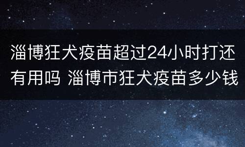 淄博狂犬疫苗超过24小时打还有用吗 淄博市狂犬疫苗多少钱一针