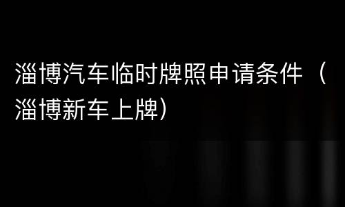 淄博汽车临时牌照申请条件（淄博新车上牌）