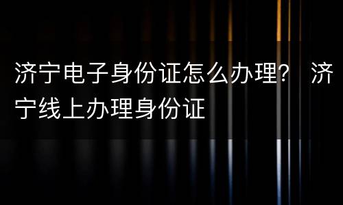 济宁电子身份证怎么办理？ 济宁线上办理身份证