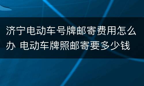 济宁电动车号牌邮寄费用怎么办 电动车牌照邮寄要多少钱