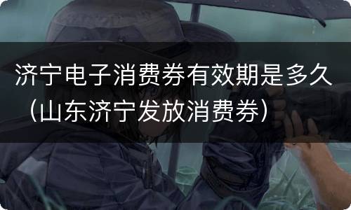 济宁电子消费券有效期是多久（山东济宁发放消费券）