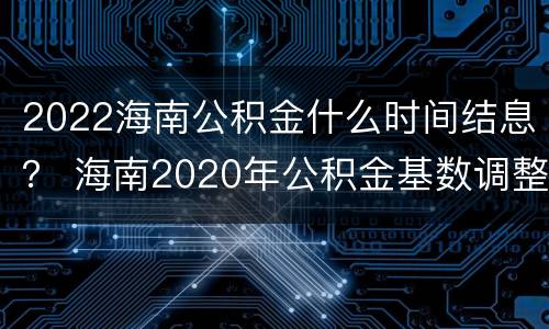 2022海南公积金什么时间结息？ 海南2020年公积金基数调整时间