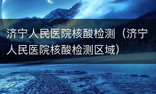 济宁人民医院核酸检测（济宁人民医院核酸检测区域）
