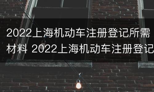 2022上海机动车注册登记所需材料 2022上海机动车注册登记所需材料有哪些