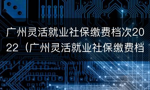 广州灵活就业社保缴费档次2022（广州灵活就业社保缴费档次）