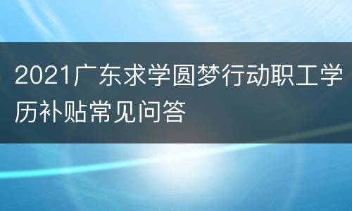 2021广东求学圆梦行动职工学历补贴常见问答