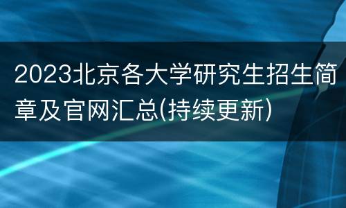 2023北京各大学研究生招生简章及官网汇总(持续更新)