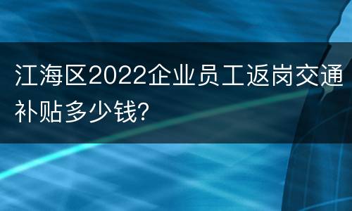 江海区2022企业员工返岗交通补贴多少钱？