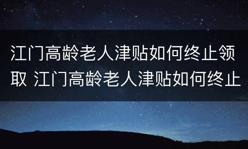 江门高龄老人津贴如何终止领取 江门高龄老人津贴如何终止领取申请