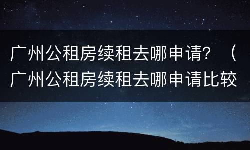 广州公租房续租去哪申请？（广州公租房续租去哪申请比较好）
